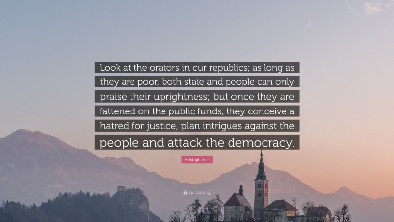 Aristophanes Quote: “Look at the orators in our republics; as long as they are poor, both state and people can only praise their uprightness; but once they are fattened on the public funds, they conceive a hatred for justice, plan intrigues against the people and attack the democracy.”