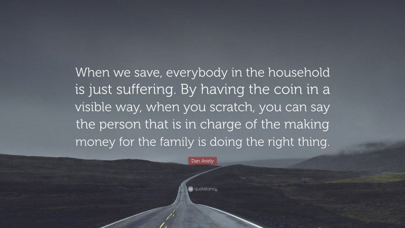 Dan Ariely Quote: “When we save, everybody in the household is just suffering. By having the coin in a visible way, when you scratch, you can say the person that is in charge of the making money for the family is doing the right thing.”