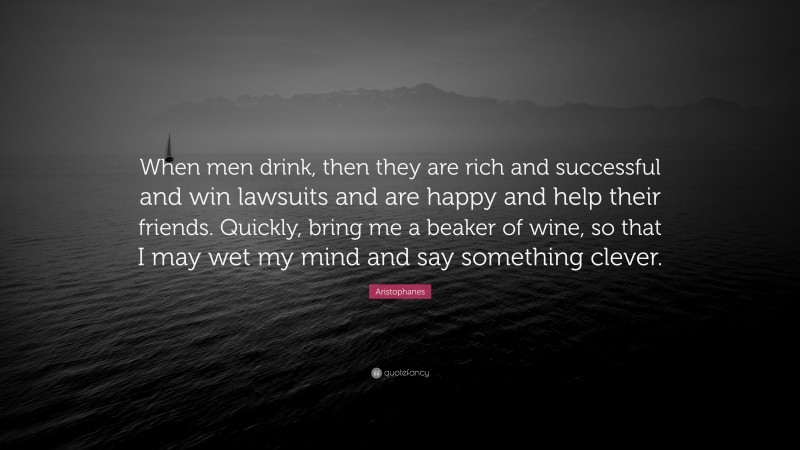 Aristophanes Quote: “When men drink, then they are rich and successful and win lawsuits and are happy and help their friends. Quickly, bring me a beaker of wine, so that I may wet my mind and say something clever.”