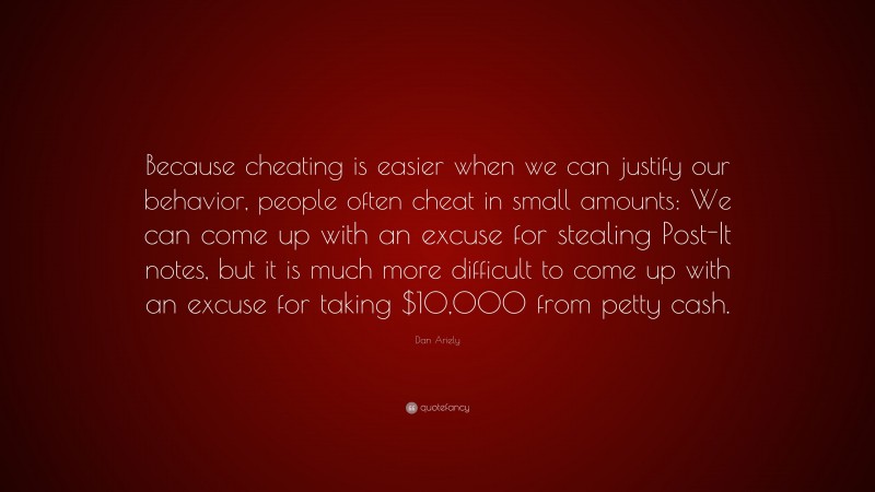 Dan Ariely Quote: “Because cheating is easier when we can justify our behavior, people often cheat in small amounts: We can come up with an excuse for stealing Post-It notes, but it is much more difficult to come up with an excuse for taking $10,000 from petty cash.”