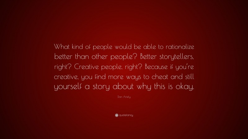 Dan Ariely Quote: “What kind of people would be able to rationalize better than other people? Better storytellers, right? Creative people, right? Because if you’re creative, you find more ways to cheat and still yourself a story about why this is okay.”