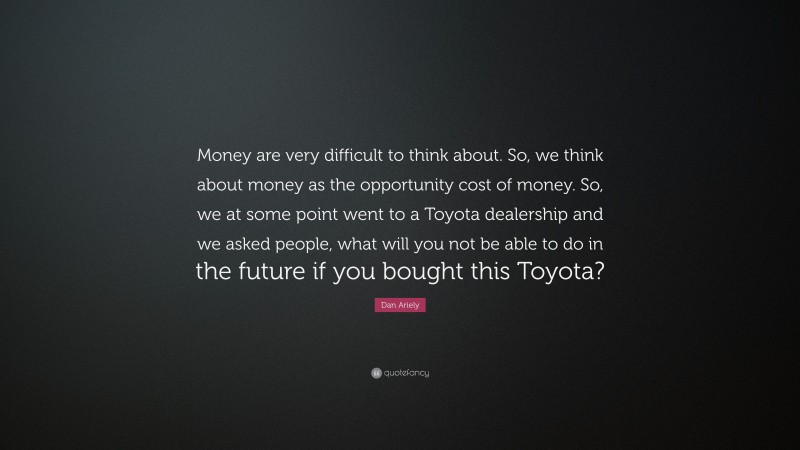 Dan Ariely Quote: “Money are very difficult to think about. So, we think about money as the opportunity cost of money. So, we at some point went to a Toyota dealership and we asked people, what will you not be able to do in the future if you bought this Toyota?”