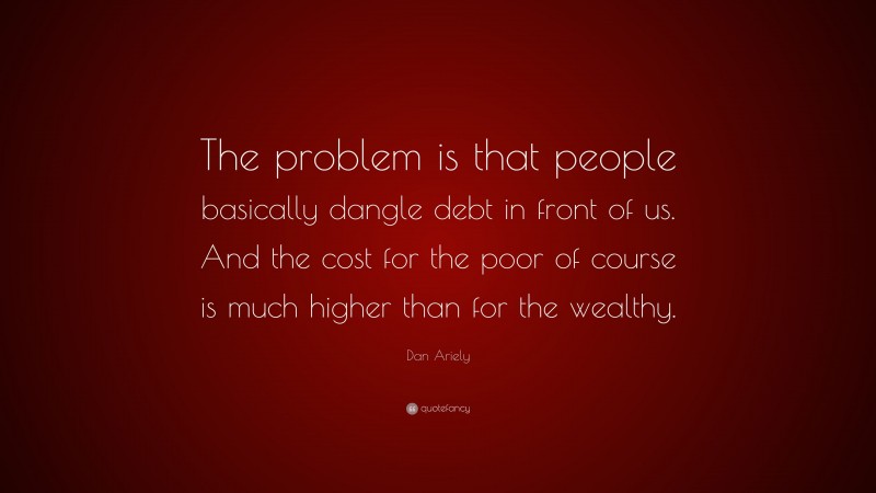 Dan Ariely Quote: “The problem is that people basically dangle debt in front of us. And the cost for the poor of course is much higher than for the wealthy.”