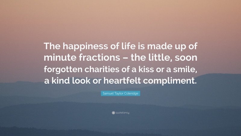 Samuel Taylor Coleridge Quote: “The happiness of life is made up of minute fractions – the little, soon forgotten charities of a kiss or a smile, a kind look or heartfelt compliment.”