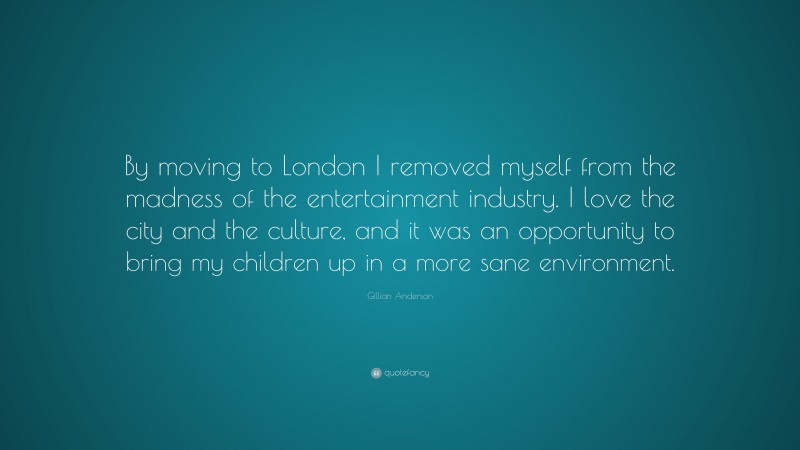 Gillian Anderson Quote: “By moving to London I removed myself from the madness of the entertainment industry. I love the city and the culture, and it was an opportunity to bring my children up in a more sane environment.”