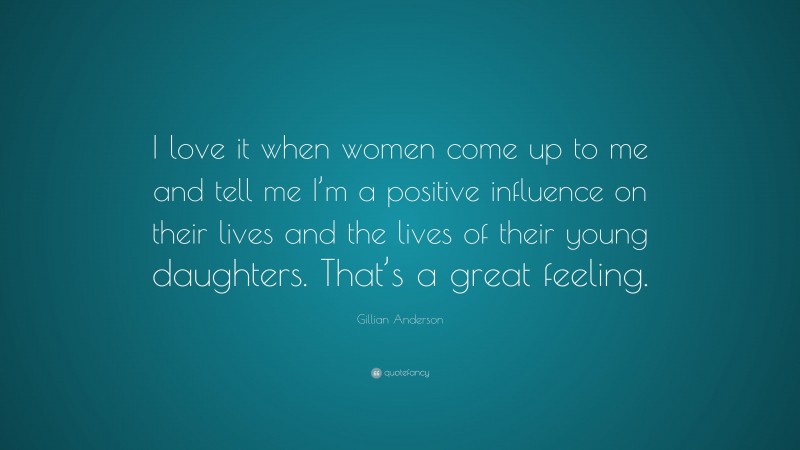 Gillian Anderson Quote: “I love it when women come up to me and tell me I’m a positive influence on their lives and the lives of their young daughters. That’s a great feeling.”