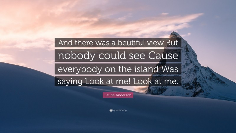Laurie Anderson Quote: “And there was a beutiful view But nobody could see Cause everybody on the island Was saying Look at me! Look at me.”