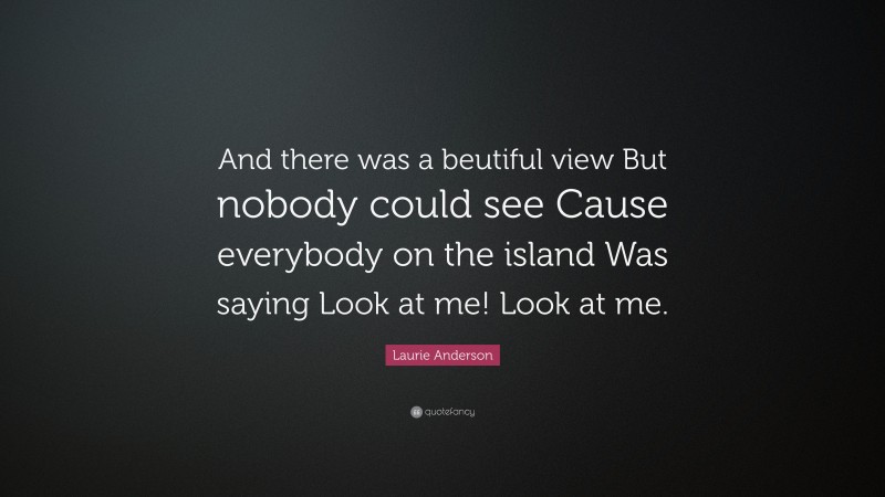 Laurie Anderson Quote: “And there was a beutiful view But nobody could see Cause everybody on the island Was saying Look at me! Look at me.”