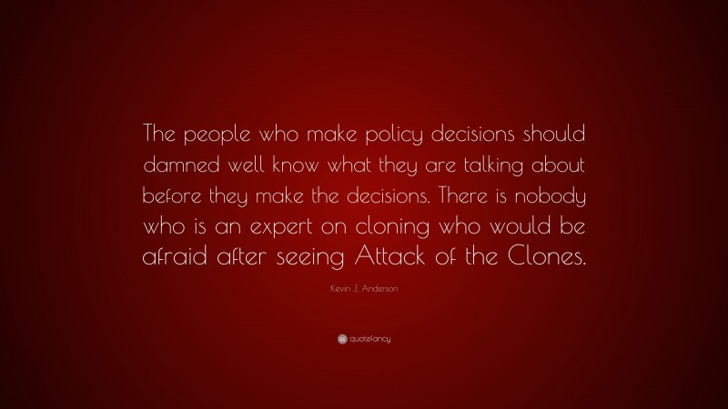 Kevin J. Anderson Quote: “The people who make policy decisions should damned well know what they are talking about before they make the decisions. There is nobody who is an expert on cloning who would be afraid after seeing Attack of the Clones.”