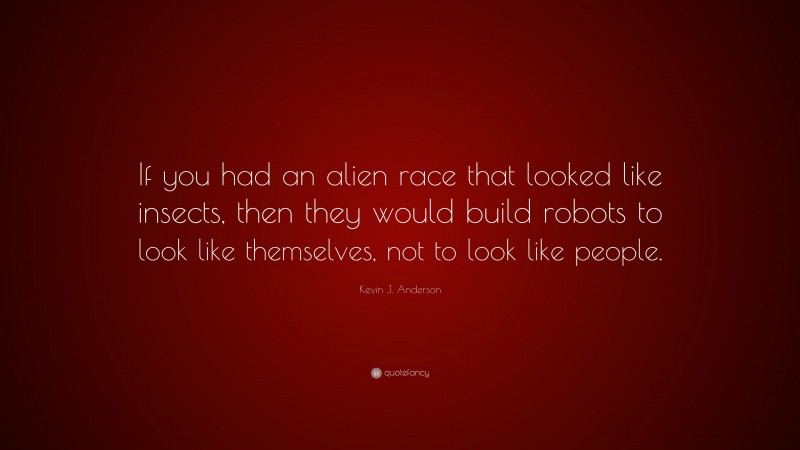 Kevin J. Anderson Quote: “If you had an alien race that looked like insects, then they would build robots to look like themselves, not to look like people.”