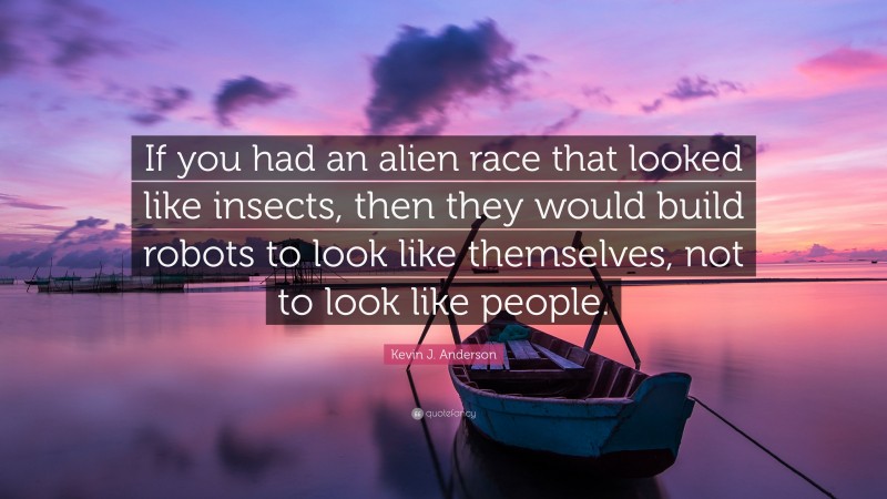 Kevin J. Anderson Quote: “If you had an alien race that looked like insects, then they would build robots to look like themselves, not to look like people.”