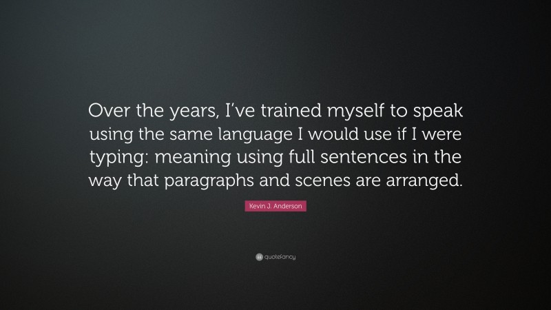 Kevin J. Anderson Quote: “Over the years, I’ve trained myself to speak using the same language I would use if I were typing: meaning using full sentences in the way that paragraphs and scenes are arranged.”