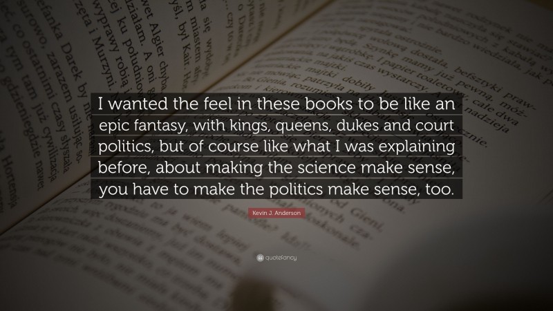 Kevin J. Anderson Quote: “I wanted the feel in these books to be like an epic fantasy, with kings, queens, dukes and court politics, but of course like what I was explaining before, about making the science make sense, you have to make the politics make sense, too.”