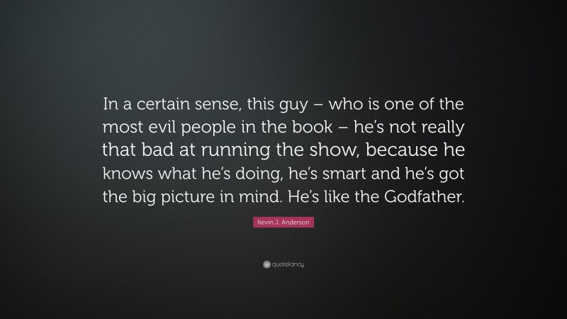 Kevin J. Anderson Quote: “In a certain sense, this guy – who is one of the most evil people in the book – he’s not really that bad at running the show, because he knows what he’s doing, he’s smart and he’s got the big picture in mind. He’s like the Godfather.”