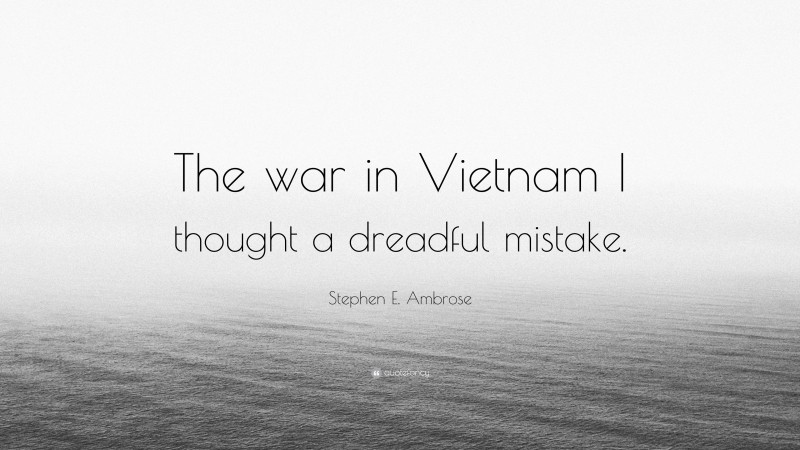 Stephen E. Ambrose Quote: “The war in Vietnam I thought a dreadful mistake.”