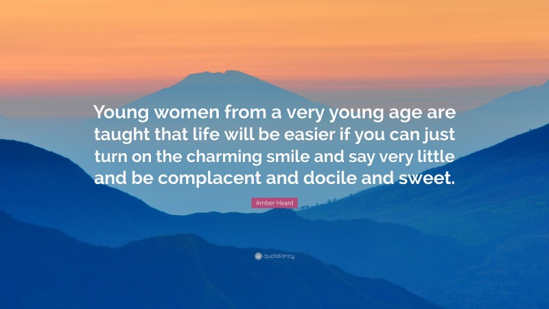 Amber Heard Quote: “Young women from a very young age are taught that life will be easier if you can just turn on the charming smile and say very little and be complacent and docile and sweet.”