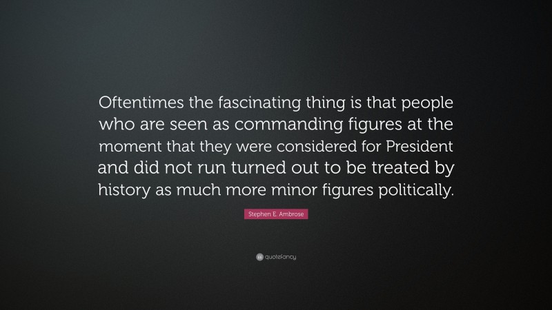 Stephen E. Ambrose Quote: “Oftentimes the fascinating thing is that people who are seen as commanding figures at the moment that they were considered for President and did not run turned out to be treated by history as much more minor figures politically.”