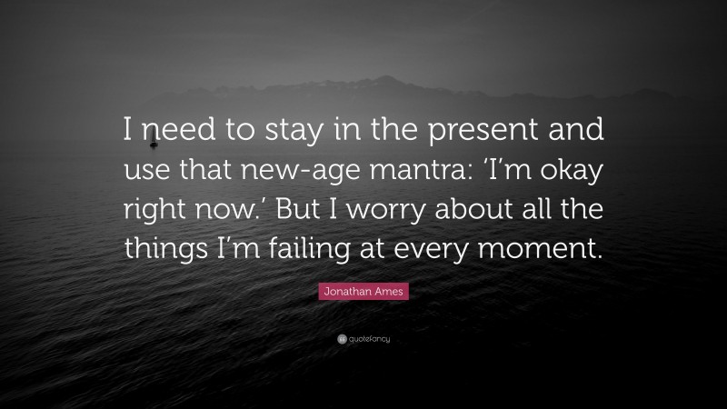 Jonathan Ames Quote: “I need to stay in the present and use that new-age mantra: ‘I’m okay right now.’ But I worry about all the things I’m failing at every moment.”