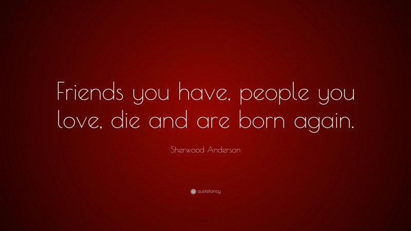 Sherwood Anderson Quote: “Friends you have, people you love, die and are born again.”