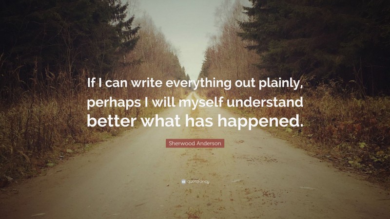 Sherwood Anderson Quote: “If I can write everything out plainly, perhaps I will myself understand better what has happened.”