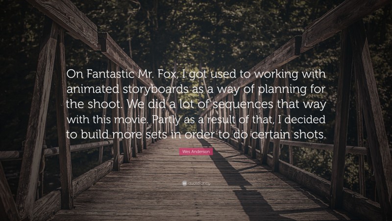 Wes Anderson Quote: “On Fantastic Mr. Fox, I got used to working with animated storyboards as a way of planning for the shoot. We did a lot of sequences that way with this movie. Partly as a result of that, I decided to build more sets in order to do certain shots.”