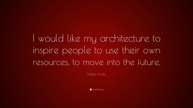 Tadao Ando Quote: “I would like my architecture to inspire people to use their own resources, to move into the future.”