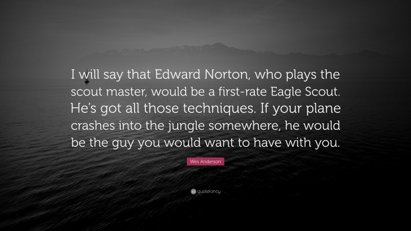 Wes Anderson Quote: “I will say that Edward Norton, who plays the scout master, would be a first-rate Eagle Scout. He’s got all those techniques. If your plane crashes into the jungle somewhere, he would be the guy you would want to have with you.”
