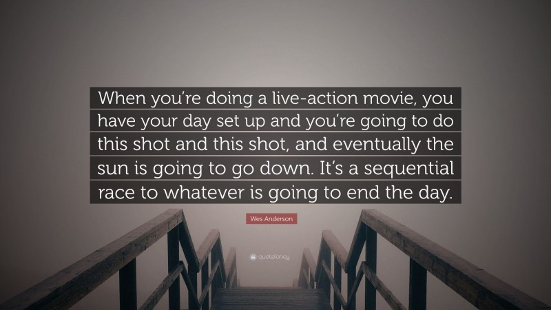 Wes Anderson Quote: “When you’re doing a live-action movie, you have your day set up and you’re going to do this shot and this shot, and eventually the sun is going to go down. It’s a sequential race to whatever is going to end the day.”