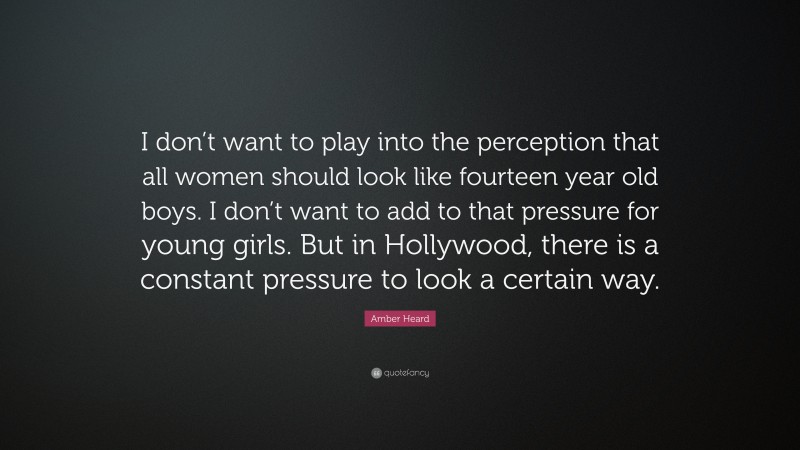 Amber Heard Quote: “I don’t want to play into the perception that all women should look like fourteen year old boys. I don’t want to add to that pressure for young girls. But in Hollywood, there is a constant pressure to look a certain way.”