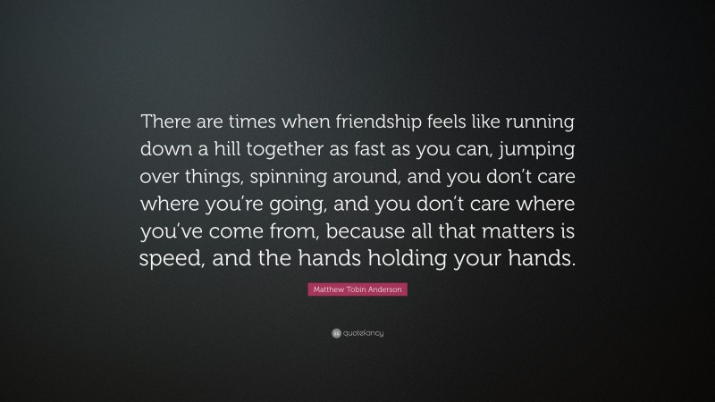 Matthew Tobin Anderson Quote: “There are times when friendship feels like running down a hill together as fast as you can, jumping over things, spinning around, and you don’t care where you’re going, and you don’t care where you’ve come from, because all that matters is speed, and the hands holding your hands.”