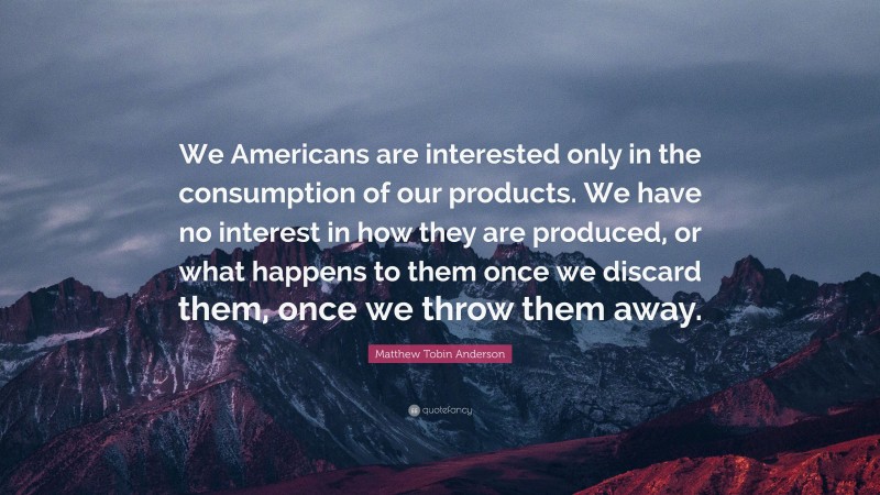 Matthew Tobin Anderson Quote: “We Americans are interested only in the consumption of our products. We have no interest in how they are produced, or what happens to them once we discard them, once we throw them away.”