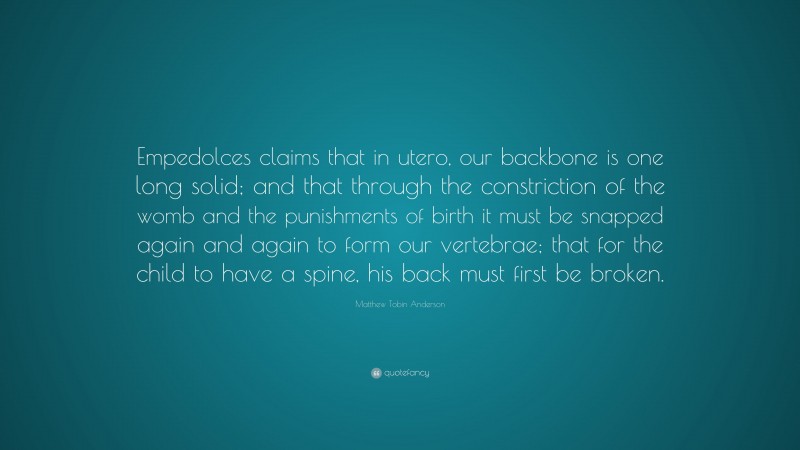 Matthew Tobin Anderson Quote: “Empedolces claims that in utero, our backbone is one long solid; and that through the constriction of the womb and the punishments of birth it must be snapped again and again to form our vertebrae; that for the child to have a spine, his back must first be broken.”