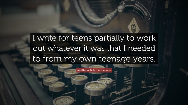 Matthew Tobin Anderson Quote: “I write for teens partially to work out whatever it was that I needed to from my own teenage years.”
