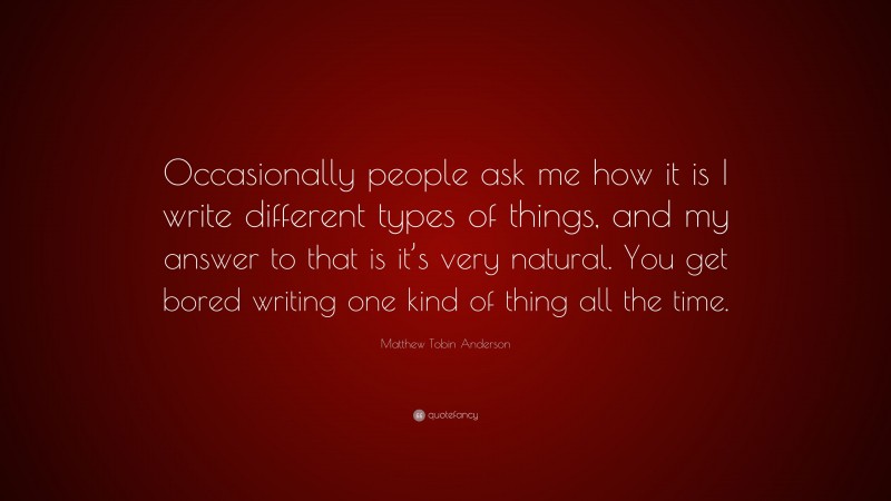 Matthew Tobin Anderson Quote: “Occasionally people ask me how it is I write different types of things, and my answer to that is it’s very natural. You get bored writing one kind of thing all the time.”