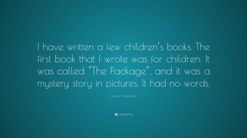 Laurie Anderson Quote: “I have written a few children’s books. The first book that I wrote was for children. It was called “The Package”, and it was a mystery story in pictures. It had no words.”