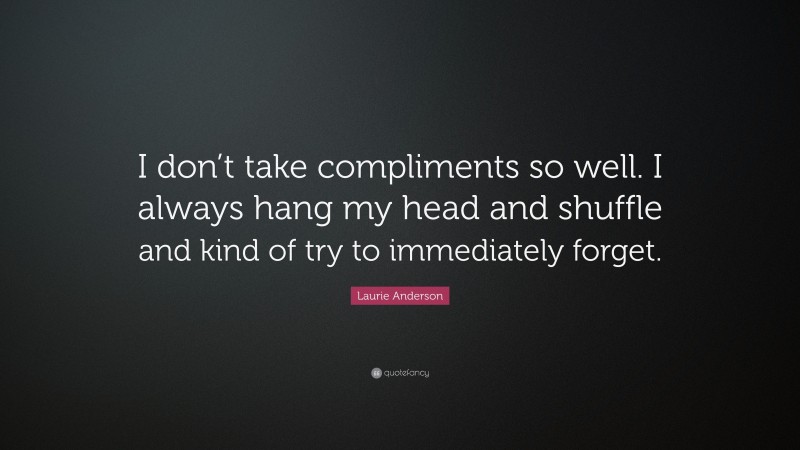 Laurie Anderson Quote: “I don’t take compliments so well. I always hang my head and shuffle and kind of try to immediately forget.”