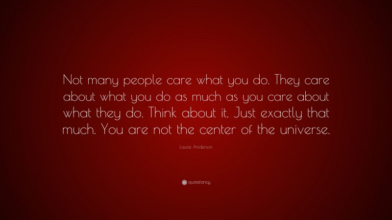 Laurie Anderson Quote: “Not many people care what you do. They care about what you do as much as you care about what they do. Think about it. Just exactly that much. You are not the center of the universe.”