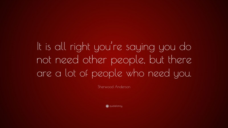 Sherwood Anderson Quote: “It is all right you’re saying you do not need other people, but there are a lot of people who need you.”