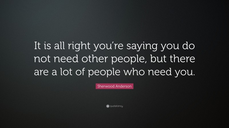 Sherwood Anderson Quote: “It is all right you’re saying you do not need other people, but there are a lot of people who need you.”