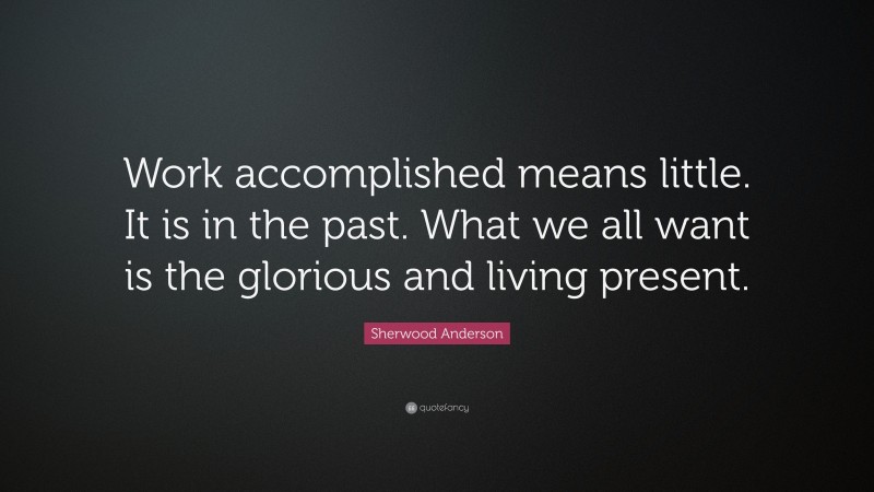 Sherwood Anderson Quote: “Work accomplished means little. It is in the past. What we all want is the glorious and living present.”