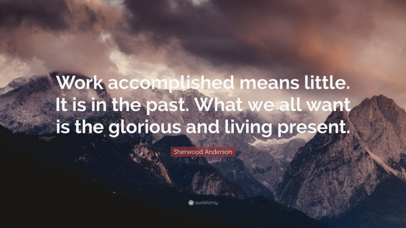 Sherwood Anderson Quote: “Work accomplished means little. It is in the past. What we all want is the glorious and living present.”