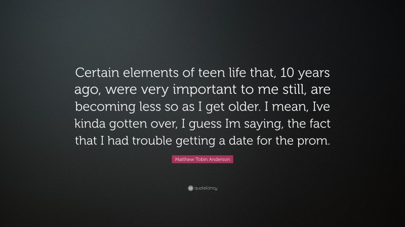 Matthew Tobin Anderson Quote: “Certain elements of teen life that, 10 years ago, were very important to me still, are becoming less so as I get older. I mean, Ive kinda gotten over, I guess Im saying, the fact that I had trouble getting a date for the prom.”