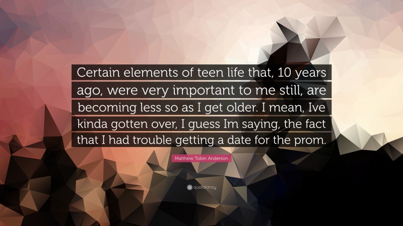 Matthew Tobin Anderson Quote: “Certain elements of teen life that, 10 years ago, were very important to me still, are becoming less so as I get older. I mean, Ive kinda gotten over, I guess Im saying, the fact that I had trouble getting a date for the prom.”