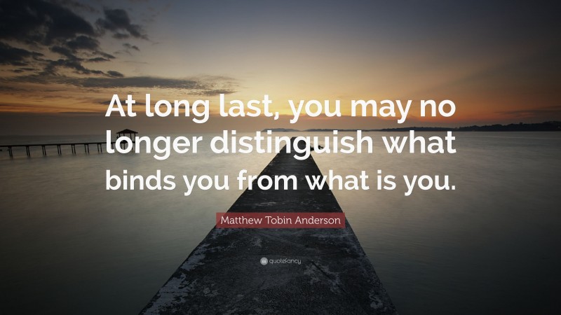 Matthew Tobin Anderson Quote: “At long last, you may no longer distinguish what binds you from what is you.”