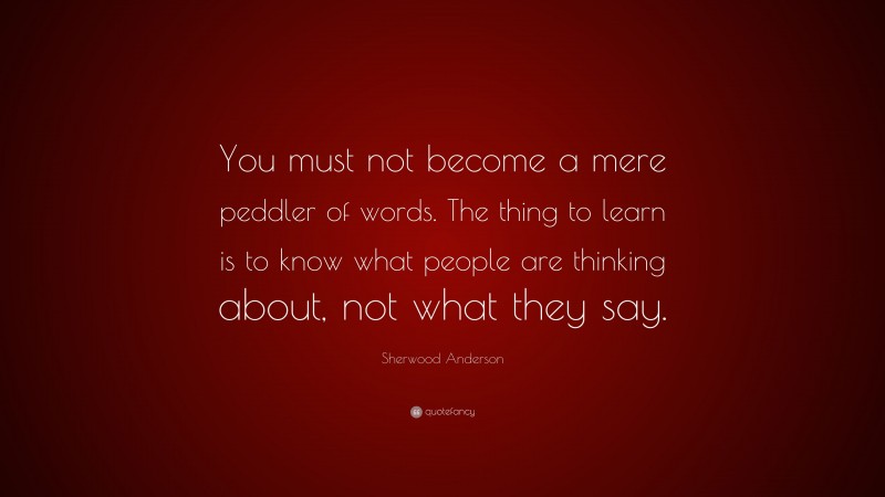 Sherwood Anderson Quote: “You must not become a mere peddler of words. The thing to learn is to know what people are thinking about, not what they say.”