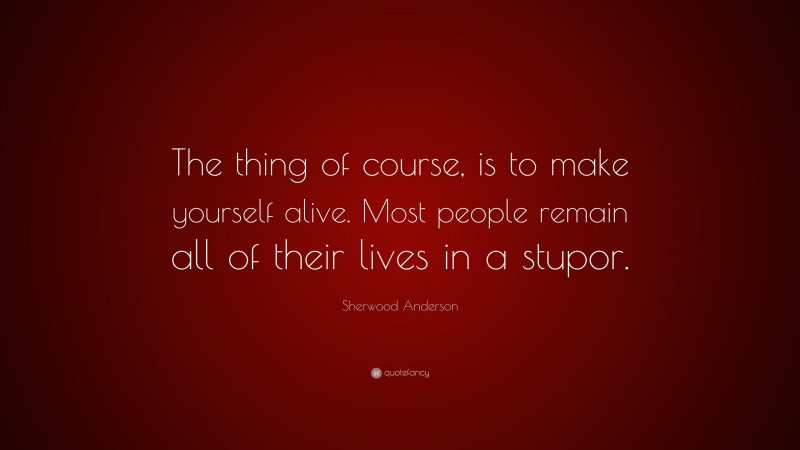 Sherwood Anderson Quote: “The thing of course, is to make yourself alive. Most people remain all of their lives in a stupor.”