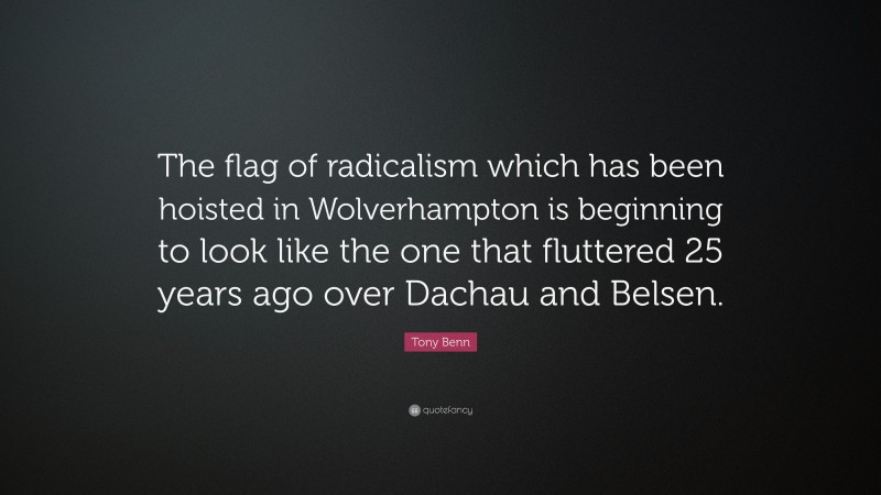 Tony Benn Quote: “The flag of radicalism which has been hoisted in Wolverhampton is beginning to look like the one that fluttered 25 years ago over Dachau and Belsen.”