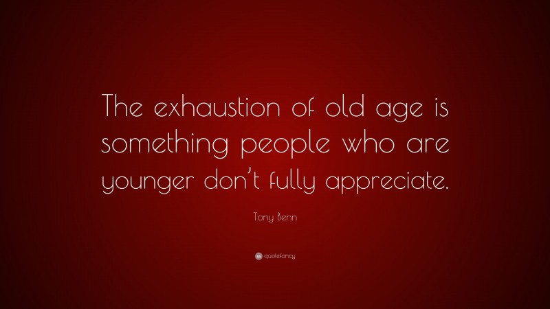 Tony Benn Quote: “The exhaustion of old age is something people who are younger don’t fully appreciate.”