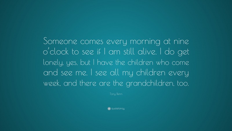 Tony Benn Quote: “Someone comes every morning at nine o’clock to see if I am still alive. I do get lonely, yes, but I have the children who come and see me. I see all my children every week, and there are the grandchildren, too.”