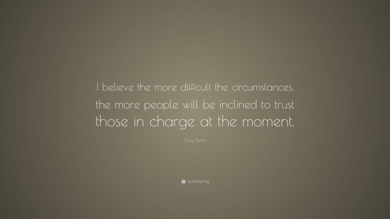 Tony Benn Quote: “I believe the more difficult the circumstances, the more people will be inclined to trust those in charge at the moment.”